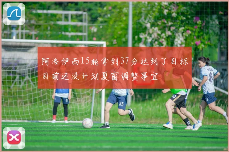 阿洛伊西15轮拿到37分达到了目标目前还没计划夏窗调整事宜